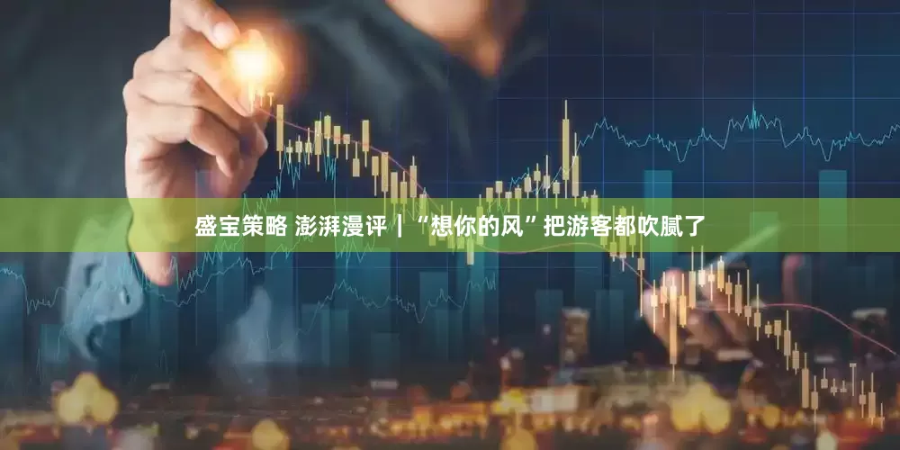 盛宝策略 澎湃漫评｜“想你的风”把游客都吹腻了