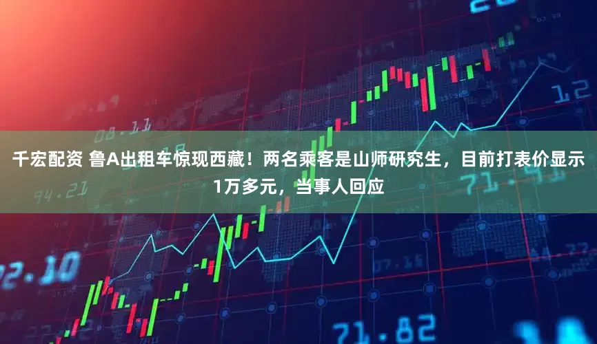千宏配资 鲁A出租车惊现西藏！两名乘客是山师研究生，目前打表价显示1万多元，当事人回应