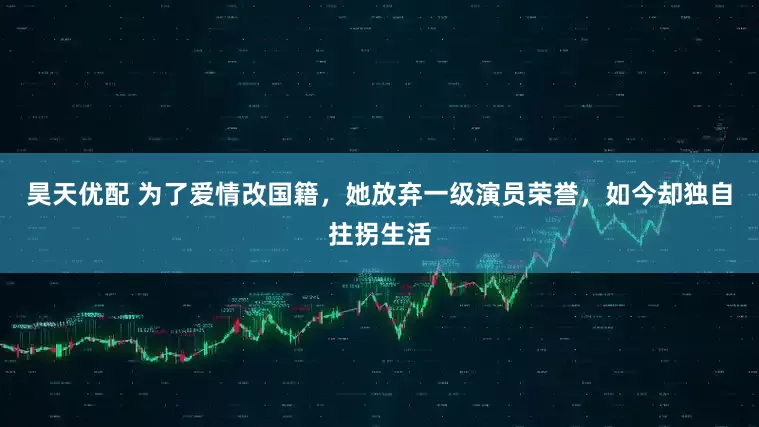 昊天优配 为了爱情改国籍，她放弃一级演员荣誉，如今却独自拄拐生活