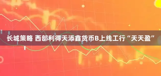 长城策略 西部利得天添鑫货币B上线工行“天天盈”