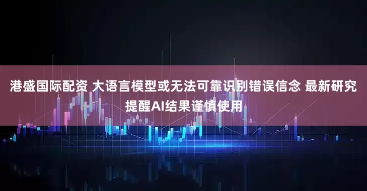 港盛国际配资 大语言模型或无法可靠识别错误信念 最新研究提醒AI结果谨慎使用