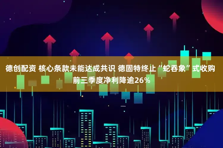 德创配资 核心条款未能达成共识 德固特终止“蛇吞象”式收购 前三季度净利降逾26%