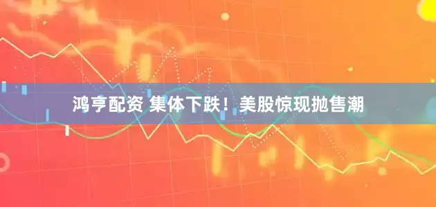 鸿亨配资 集体下跌！美股惊现抛售潮