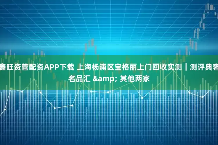 鑫旺资管配资APP下载 上海杨浦区宝格丽上门回收实测｜测评典奢名品汇 & 其他两家