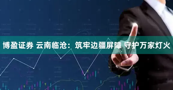 博盈证券 云南临沧：筑牢边疆屏障 守护万家灯火