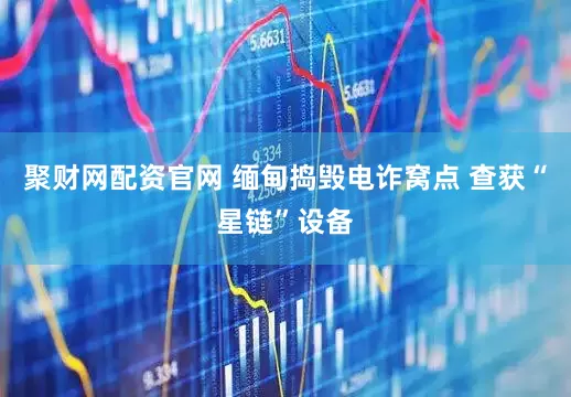 聚财网配资官网 缅甸捣毁电诈窝点 查获“星链”设备